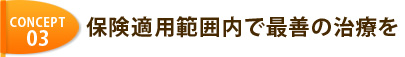 CONCEPT 03 保険適用範囲内で最善の治療を