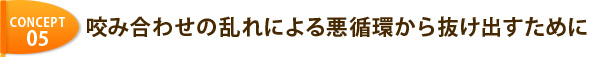 CONCEPT 05 咬み合わせの乱れによる悪循環から抜け出すために