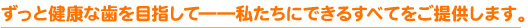 ずっと健康な歯を目指して――私たちにできるすべてをご提供します。