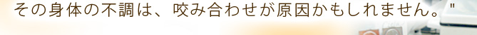 その身体の不調は、咬み合わせが原因かもしれません。