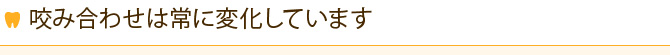 咬み合わせは常に変化しています