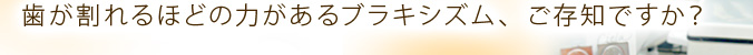 歯が割れるほどの力があるブラキシズム、ご存知ですか？