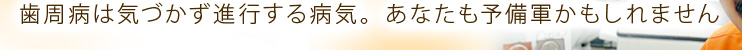 歯周病は気づかず進行する病気。あなたも予備軍かもしれません