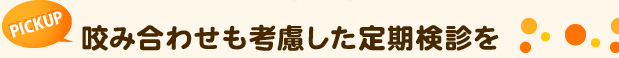 PICK UP　咬み合わせも考慮した定期検診を