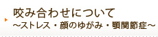 咬み合わせについて～ストレス・顔のゆがみ・顎関節症～